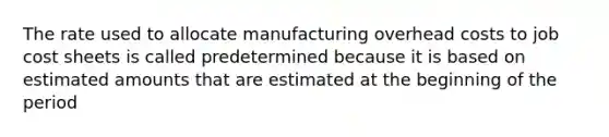 The rate used to allocate manufacturing overhead costs to job cost sheets is called predetermined because it is based on estimated amounts that are estimated at the beginning of the period