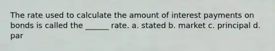 The rate used to calculate the amount of interest payments on bonds is called the ______ rate. a. stated b. market c. principal d. par