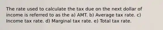 The rate used to calculate the tax due on the next dollar of income is referred to as the a) AMT. b) Average tax rate. c) Income tax rate. d) Marginal tax rate. e) Total tax rate.