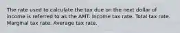 The rate used to calculate the tax due on the next dollar of income is referred to as the AMT. Income tax rate. Total tax rate. Marginal tax rate. Average tax rate.