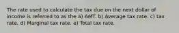 The rate used to calculate the tax due on the next dollar of income is referred to as the a) AMT. b) Average tax rate. c) tax rate. d) Marginal tax rate. e) Total tax rate.