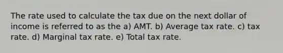 The rate used to calculate the tax due on the next dollar of income is referred to as the a) AMT. b) Average tax rate. c) tax rate. d) Marginal tax rate. e) Total tax rate.