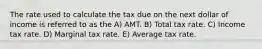 The rate used to calculate the tax due on the next dollar of income is referred to as the A) AMT. B) Total tax rate. C) Income tax rate. D) Marginal tax rate. E) Average tax rate.