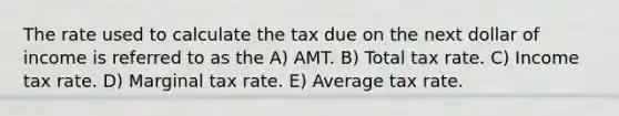 The rate used to calculate the tax due on the next dollar of income is referred to as the A) AMT. B) Total tax rate. C) Income tax rate. D) Marginal tax rate. E) Average tax rate.