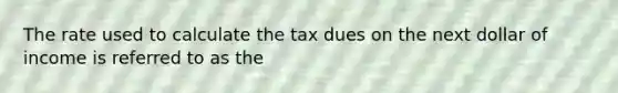 The rate used to calculate the tax dues on the next dollar of income is referred to as the