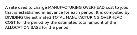 A rate used to charge MANUFACTURING OVERHEAD cost to jobs that is established in advance for each period. It is computed by DIVIDING the estimated TOTAL MANUFACTURING OVERHEAD COST for the period by the estimated total amount of the ALLOCATION BASE for the period.