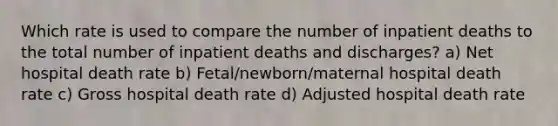 Which rate is used to compare the number of inpatient deaths to the total number of inpatient deaths and discharges? a) Net hospital death rate b) Fetal/newborn/maternal hospital death rate c) Gross hospital death rate d) Adjusted hospital death rate