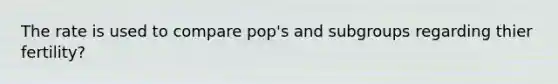 The rate is used to compare pop's and subgroups regarding thier fertility?