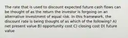 The rate that is used to discount expected future cash flows can be thought of as the return the investor is forgoing on an alternative investment of equal risk. In this framework, the discount rate is being thought of as which of the following? A) net present value B) opportunity cost C) closing cost D) future value