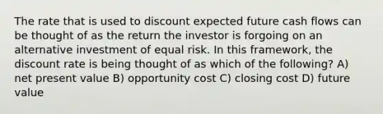 The rate that is used to discount expected future cash flows can be thought of as the return the investor is forgoing on an alternative investment of equal risk. In this framework, the discount rate is being thought of as which of the following? A) net present value B) opportunity cost C) closing cost D) future value