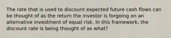 The rate that is used to discount expected future cash flows can be thought of as the return the investor is forgoing on an alternative investment of equal risk. In this framework, the discount rate is being thought of as what?