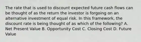 The rate that is used to discount expected future cash flows can be thought of as the return the investor is forgoing on an alternative investment of equal risk. In this framework, the discount rate is being thought of as which of the following? A. Net Present Value B. Opportunity Cost C. Closing Cost D. Future Value