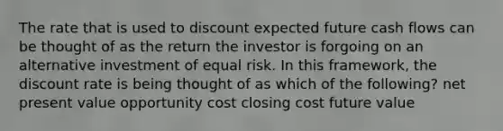 The rate that is used to discount expected future cash flows can be thought of as the return the investor is forgoing on an alternative investment of equal risk. In this framework, the discount rate is being thought of as which of the following? net present value opportunity cost closing cost future value