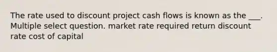 The rate used to discount project cash flows is known as the ___. Multiple select question. market rate required return discount rate cost of capital