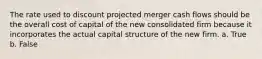 The rate used to discount projected merger cash flows should be the overall cost of capital of the new consolidated firm because it incorporates the actual capital structure of the new firm. a. True b. False