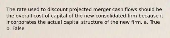 The rate used to discount projected merger cash flows should be the overall cost of capital of the new consolidated firm because it incorporates the actual capital structure of the new firm. a. True b. False