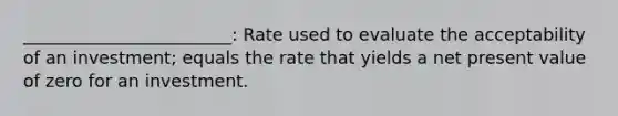 ________________________: Rate used to evaluate the acceptability of an investment; equals the rate that yields a net present value of zero for an investment.