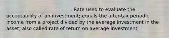 ___________________________: Rate used to evaluate the acceptability of an investment; equals the after-tax periodic income from a project divided by the average investment in the asset; also called rate of return on average investment.