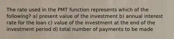 The rate used in the PMT function represents which of the following? a) present value of the investment b) annual interest rate for the loan c) value of the investment at the end of the investment period d) total number of payments to be made