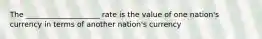 The ____________________ rate is the value of one nation's currency in terms of another nation's currency