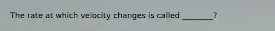 The rate at which velocity changes is called ________?