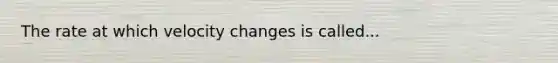 The rate at which velocity changes is called...