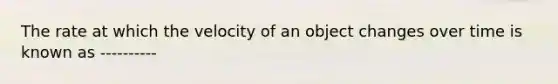 The rate at which the velocity of an object changes over time is known as ----------