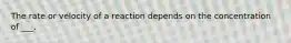 The rate or velocity of a reaction depends on the concentration of ___.