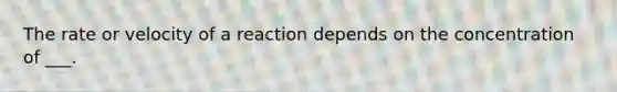 The rate or velocity of a reaction depends on the concentration of ___.