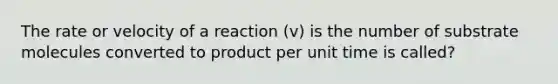 The rate or velocity of a reaction (v) is the number of substrate molecules converted to product per unit time is called?