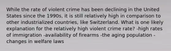 While the rate of violent crime has been declining in the United States since the 1990s, it is still relatively high in comparison to other industrialized countries, like Switzerland. What is one likely explanation for the relatively high violent crime rate? -high rates of immigration -availability of firearms -the aging population -changes in welfare laws