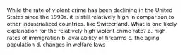 While the rate of violent crime has been declining in the United States since the 1990s, it is still relatively high in comparison to other industrialized countries, like Switzerland. What is one likely explanation for the relatively high violent crime rate? a. high rates of immigration b. availability of firearms c. the aging population d. changes in welfare laws