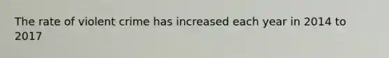 The rate of violent crime has increased each year in 2014 to 2017