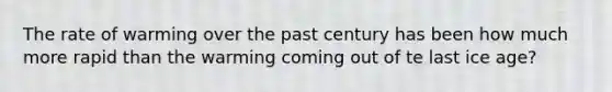The rate of warming over the past century has been how much more rapid than the warming coming out of te last ice age?