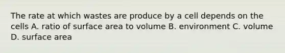 The rate at which wastes are produce by a cell depends on the cells A. ratio of surface area to volume B. environment C. volume D. surface area