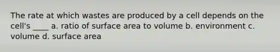 The rate at which wastes are produced by a cell depends on the cell's ____ a. ratio of surface area to volume b. environment c. volume d. surface area