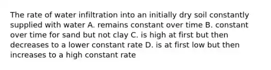 The rate of water infiltration into an initially dry soil constantly supplied with water A. remains constant over time B. constant over time for sand but not clay C. is high at first but then decreases to a lower constant rate D. is at first low but then increases to a high constant rate