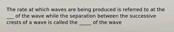 The rate at which waves are being produced is referred to at the ___ of the wave while the separation between the successive crests of a wave is called the _____ of the wave