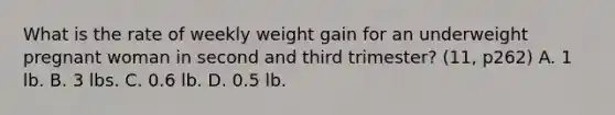 What is the rate of weekly weight gain for an underweight pregnant woman in second and third trimester? (11, p262) A. 1 lb. B. 3 lbs. C. 0.6 lb. D. 0.5 lb.