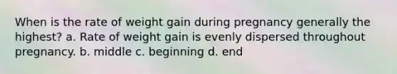 When is the rate of weight gain during pregnancy generally the highest? a. Rate of weight gain is evenly dispersed throughout pregnancy. b. middle c. beginning d. end