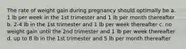 The rate of weight gain during pregnancy should optimally be a. 1 lb per week in the 1st trimester and 1 lb per month thereafter b. 2-4 lb in the 1st trimester and 1 lb per week thereafter c. no weight gain until the 2nd trimester and 1 lb per week thereafter d. up to 8 lb in the 1st trimester and 5 lb per month thereafter