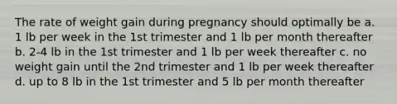 The rate of weight gain during pregnancy should optimally be a. 1 lb per week in the 1st trimester and 1 lb per month thereafter b. 2-4 lb in the 1st trimester and 1 lb per week thereafter c. no weight gain until the 2nd trimester and 1 lb per week thereafter d. up to 8 lb in the 1st trimester and 5 lb per month thereafter