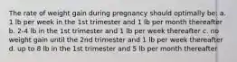 The rate of weight gain during pregnancy should optimally be: a. 1 lb per week in the 1st trimester and 1 lb per month thereafter b. 2-4 lb in the 1st trimester and 1 lb per week thereafter c. no weight gain until the 2nd trimester and 1 lb per week thereafter d. up to 8 lb in the 1st trimester and 5 lb per month thereafter