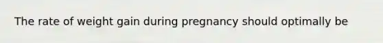 The rate of weight gain during pregnancy should optimally be