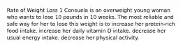 Rate of Weight Loss 1 Consuela is an overweight young woman who wants to lose 10 pounds in 10 weeks. The most reliable and safe way for her to lose this weight is to increase her protein-rich food intake. increase her daily vitamin D intake. decrease her usual energy intake. decrease her physical activity.