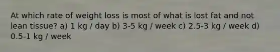 At which rate of weight loss is most of what is lost fat and not lean tissue? a) 1 kg / day b) 3-5 kg / week c) 2.5-3 kg / week d) 0.5-1 kg / week