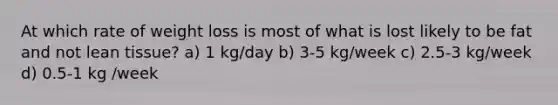 At which rate of weight loss is most of what is lost likely to be fat and not lean tissue? a) 1 kg/day b) 3-5 kg/week c) 2.5-3 kg/week d) 0.5-1 kg /week