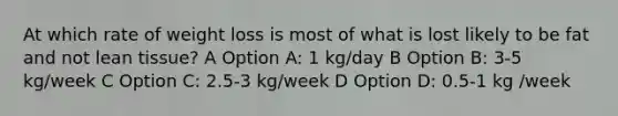 At which rate of weight loss is most of what is lost likely to be fat and not lean tissue? A Option A: 1 kg/day B Option B: 3-5 kg/week C Option C: 2.5-3 kg/week D Option D: 0.5-1 kg /week