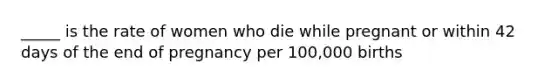 _____ is the rate of women who die while pregnant or within 42 days of the end of pregnancy per 100,000 births