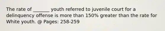 The rate of _______ youth referred to juvenile court for a delinquency offense is more than 150% greater than the rate for White youth. @ Pages: 258-259